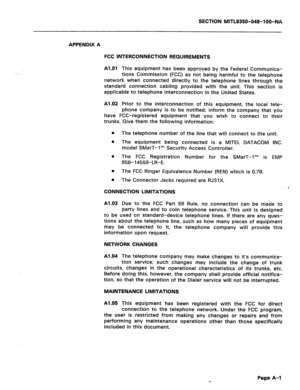 Page 379SECTION MlTL8350-048-l OO-NA 
APPENDIX A 
FCC INTERCONNECTION REQUIREMENTS 
Al.01 
This equipment has been approved by the Federal Communica- 
tions Commission (FCC) as not being harmful to the telephone 
network when connected directly to the telephone lines through the 
standard connection cabling provided with the unit. This section is 
applicable to telephone interconnection in the United States. 
Al.02 Prior to the interconnection of this equipment, the local tele- 
phone company is to be notified;...