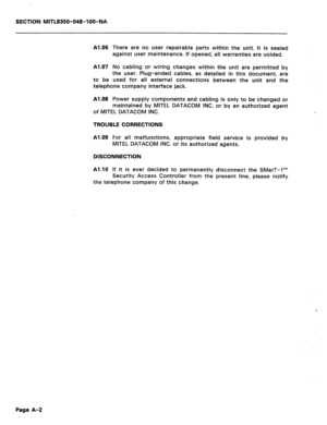 Page 380SECTION MITL8350-048-l OO-NA 
Al .06 There are no user repairable parts within the unit. It is sealed 
against user maintenance. If opened, all warranties are voided. 
Al .07 No cabling or wiring changes within the unit are permitted by 
the user. Plug-ended cables, as detailed in this document, are 
used for ail external connections between the unit and the 
to be 
telephone company interface jack. 
Al.08 Power supply components and cabling is only to be changed or 
maintained by MITEL DATACOM INC. or...