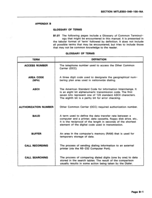 Page 381SECTION MITL8350-O48-l OO-NA 
APPENDIX B 
GLOSSARY OF TERMS 
81.01 The following pages include a Glossary of Common Terminol- 
ogy that might be encountered in this manual. It is presented in 
the tabular format of ‘term’ followed by definition. It does not include 
all possible terms that may be encountered, but tries to include those 
that may not be common knowledge to the reader. 
GLOSSARY OF TERMS 
TERM 
ACCESS NUMBER DEFINITION 
The telephone number used to access the Other Common 
Carrier (OCC)....