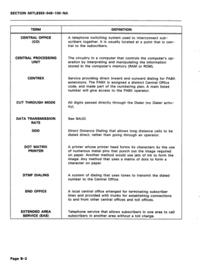 Page 382SECTION MITL8350-048-l OO-NA 
TERM 
CENTRAL OFFICE 
(CO) DEFINITION 
A telephone switching system used to interconnect sub- 
scribers together. It is usually located at a point that is cen- 
tral to the subscribers. 
CENTRAL PROCESSING 
UNIT The circuitry in a computer that controls the computer’s op- 
eration by interpreting and manipulating the information 
stored in the computer’s memory (RAM or ROM). 
CENTREX Service providing direct inward and outward dialing for PABX 
extensions. The PABX is...