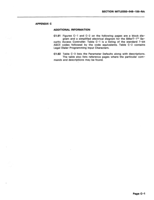 Page 387SECTION MITL8350-048-100-NA 
APPENDIX C 
ADDITIONAL INFORMATION 
Cl.01 
Figures C-l and C-2 on the following pages are a block dia- 
gram and a simplified electrical diagram for the SMarT-1’” Se- 
curity Access Controller. Table C-l is a listing of the standard 7-bit 
ASCII codes followed by the code equivalents. Table C-2 contains 
Legal Dialer Programming Input Characters. 
Cl.02 Table C-3 lists the Parameter Defaults along with descriptions. 
The table also lists reference pages where the particular...