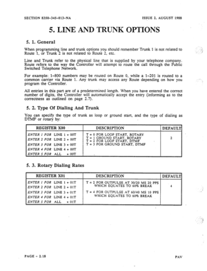 Page 40SECTION 8350-345-013-NA ISSUE 2, AUGUST 1988 
5. LINE AND TRUNK OPTIONS 
5. 1. General 
When programming line and trunk options you should remember Trunk 1 is not related to 
Route 1, or Trunk 2 is not related to Route 2, etc. _.: ., ..- 
Line and Trunk refer to the physical line that is supplied by your telephone company. 
Route refers to the way the Controller will attempt to route the call through the Public 
Switched Telephone Network. 
For example: l-800 numbers may be routed on Route 0, while a...