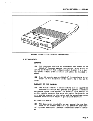 Page 413SECTION MITL8350-1 01-l OO-NA 
FIGURE 1: SMarT-‘lTM EXPANDED MEMORY UNIT 
1. INTRODUCTION 
GENERAL 
1.01 This document contains all information that relates to the 
SMarT-lTM Expanded Memory Unit Common Carrier Access Di- 
aler and Call Controller. This particular section (Section 1) is an over- 
view of the contents of the document and outlines the intended au- 
dience. 
1.02 From this point forward, the SMarT-lTM Common Carrier Access 
Dialer and Call Controller will be referred to in text as the...