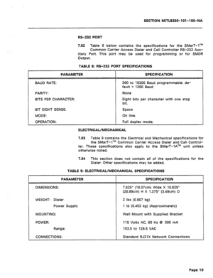 Page 431SECTION MITL8350-lOl -l OO-NA 
RS-232 PORT 
9.02 Table 8 below contains the specifications for the SMarT-lTM 
Common Carrier Access Dialer and Call Controller RS-232 Aux- 
iliary Port. This port may be used for programming or for SMDR 
output. 
TABLE 8: RS-232 PORT SPECIFICATIONS 
BAUD RATE: 
PARITY: 
BITS PER CHARACTER: 
BIT EIGHT 
SENSE: 
MODE: 
300 to 19200 Baud programmable; de- 
Eight bits per character with one stop 
ELECTRICAL/MECHANICAL 
7.03 
Table 9 contains the Electrical and Mechanical...