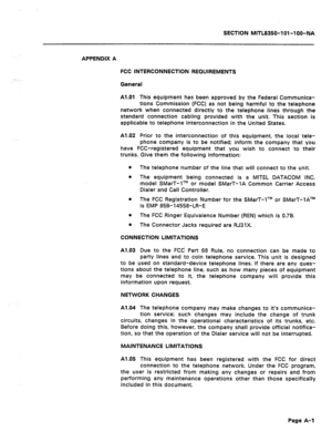 Page 433SECTIBN MITL8350-101-l OO-NA 
APPENDIX A 
FCC INTERCONNECTION REQUIREMENTS 
General 
Al.01 This equipment has been approved by the Federal Communica- 
tions Commission (FCC) as not being harmful to the telephone 
network when connected directly to the telephone lines through the 
standard connection cabling provided with the unit. This section is 
applicable to telephone interconnection in the United States. 
Al.02 Prior to the interconnection of this equipment, the local tele- 
phone company is to be...