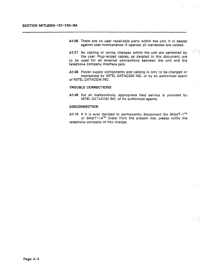 Page 434. 
SECTKIN MITL8350-lOl-l OO-NA 
Al -06 
There are no user repairable parts within the unit. It is sealed 
against user maintenance. If opened, all warranties are voided. 
Al 007 No cabling or wiring changes within the unit are permitted by 
‘:..‘...:’ 
the user. Plug-ended cables, es detailed in this document, ara 
used for all external connections between the unit and the 
to be 
telephone company interface jack 
Al.08 Power supply components and cabling is only to be changed or 
maintained by MITEL...