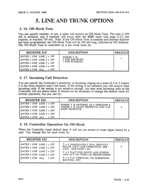 Page 45ISSUE 2, AUGUST 1988 SECTION 8356345-613-NA 
5. 
LINE AND TRUNK OPTIONS 
5. 16. Off-Hook Tone 
You can specify whether, or not, a caller will receive an Off-Hook Tone. The tone is 200 
mS in duration, and if enabled, will occur after the 
XOST timer (see page 2.21) has 
expired, or reached 700 mS. Note: If the Off-Hook Tone is enabled and internal dialtone 
has been programmed, the Off-Hook Tone will be 300 mS long, followed by NO dialtone. 
The Off-Hook Tone is controlled on a per trunk basis by: 
I...