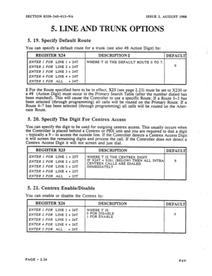 Page 46ISSUE 2. AUGUST 1988 
SECTION 83§@-345013-NA 
5. LINE AND TRUNK OPTIONS 
5. 
19. Specify Default Route 
You can specify a default route for a trunk (see also #8 Action Digit) by: 
ENTER 2 FOR LINE 2 + 24T 
ENTER 3 FOR LINE 3 + 24T 
ENTER 4 FOR LINE 4 + 24T 
$ 
For the Route specified here to be in effect, X23 (see page 2.23) must be set to X230 or 
a #8 (Action Digit) must occur in the Primary Search Table (after the number dialed has 
been matched). This will cause the Controller to use a specific...