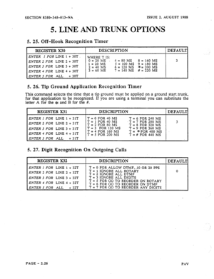 Page 48SECTION 8350-345013-NA ISSUE 2, AUGUST 1988 
5. LINE AND TRUNK OPTIONS 
5. 
25. Off-Hook Recognition Timer 
I REGISTER X30 I DESCRIPTION I DEFAUL’I 
ENTER I FOR LINE 1 + 3OT 
‘WHERE T IS: 
ENTER 2 FOR LINE 2 + 30T 0=20 MS - 4= 80 MS 8 = 160 MS 3 
3 FOR LINE 3 30T 1 = 20 MS ENTER = 100 MS 9 = 180 MS 
+ 2 40  = MS 65=120MS *=2OOMS 
ENTER 4 FOR LINE 4 + 30T 3 = 60 IMS 7 = 140 MS # = 220 MS 
ENTER 5 FOR ALL + 30T 
5. 26. Tip Ground Application Recognition Timer 
This command selects the time that a tip...