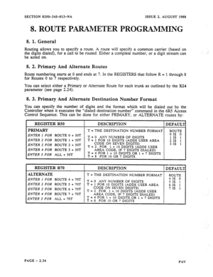Page 56SECTION 835th34§-013-NA ISSUE 2, AUGUST 1988 
8. ROUTE PARAMETER PROGRAMMING 
8. 1. General 
Routing allows you to specify a route. A route 
the digits dialed), for a call to be routed. Either 
be acted on. 
8. 
2. Primary And Alternate Routes 
will specify a common carrier (based on 
a complete number, or a digit stream can 
Route numbering starts at 0 and ends at 7. In the REGISTERS that follow R = 1 through 8 
for Routes 0 to 7 respectively. 
You can select either a Primary or Alternate Route for each...