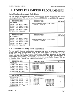 Page 58SECTION 8350-345-013-NA 
ISSUE 2, AUGUST 1988 
8, ROUTE PARAMETER PROGRAMMING 
8. 5. Number of Account Code Digits 
You can specify the number of account code digits you expect the caller to dial before 
accessing each route. This can be done for either PRIMARY, or ALTERNATE routes by: 
REGISTER R52 
PRIMARY DESCXIPTION 
DEFAUL’I 
ENTER 1 FOR ROUTE 0 + 52T T = THE NUMBER OF ACCOUNT DIGITS, 
WHERE T = 1 TO 9 
ENTER 2 FOR ROUTE 1 + 52T 4 
ENTER 3 FOR ROUTE 2 + 52T 
ENTER 4 FOR ROUTE 3 + 52T 
ENTER 5 FOR...