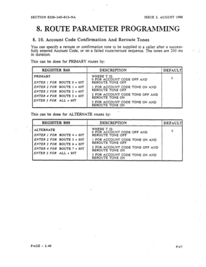 Page 62SECTION 8350-345-013-NA XSSUE 2. AUGUST 1988 
8. ROUTE PARAMETER PROGRAMMING 
8. 10. Account Code Confirmation And Reroute Tones 
YOU 
can spesify a reroute or confirmation tone to be supplied to a caller after a success- 
fully entered Account Code, or on a failed route/reroute sequence. The tones are 200 ms 
I duration. 
his can be done for PRIMARY routes by: 
ENTER 1 FOR ROUTE 0 + 60T 
ENTER 2 FOR ROUTE 1 + 60T 
ENTER 3 FOR ROUTE 2 + 60T 
i 
ENTER 4 FOR ROUTE 3 -I- 60T 
‘ENTER 5 FOR 
ALL + 60T...