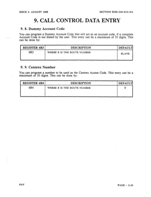 Page 67ISSUE 2. AUGUST 1988 SECTION 8350-345-013-NA 
9. CALL CONTROL DATA ENTRY 
9. 8. Dummy Account Code 
You can program a Dummy Account Code that will act as an account code, if a complete 
Account Code is not dialed by the user. This 
entry can be a maximum of 33 digits. This 
can be done by: 
REGISTER 6R3 DESCRIPTION 
DEFAUL’J 
6R3 
WHERE R IS THE ROUTE NUMBER 
BLANK 
9. 9. Centrex Number 
You can program a number to be used as the Centrex Access Cbdk. This entry can be a 
maximum of 33 digits. This can be...