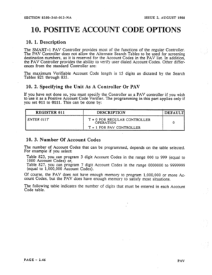 Page 68SECTION 8350-345-013-NA ISSUE 2. AUGUST 1988 
10. POSITIVE ACCOUNT CODE OPTIONS 
10. 1. Description 
l%e 
SMART-l PAV Controller provides most of the functions of the regular Controller. 
The PAV Controller does not allow the Alternate Search Tables to be used for screening 
destination numbers, as it is reserved for the Account Codes in the PAV list. In addition, 
the PAV Controller provides the ability to verify user dialed Account Codes. Other differ- 
ences from the standard Controller are: 
The...