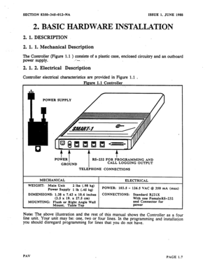 Page 8SECTION 
2 l 
8350-34%OlZ-NA ISSUE 1, JUNE 1988 
BASIC HARDWARE INSTALLATION 
2. 1. DESCRIPTION 
2. 1. 1. Mechanical Description 
The Controller (Figure 1.1 ) consists of a plastic case, enclosed circuitry and an outboard 
power supply. .*-. . . 
2. 1. 2. Electrical Description 
Controller electrical characteristics are provided in Figure 1.1 . 
POWER SUPPLY 
DIMENSIONS: 1.38 x 7.63 x 10.6 inches CONNECTIONS: Standard RJ3 1X 
With one FemaleRS-232 
MOUNTING: Flush or Right Angle Wall and Connector for...