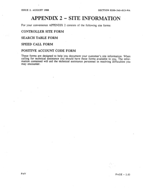 Page 75ISSUE 2, AUGUST 1988 
SECTION 8350-345-013-NA 
APPENDIX 2 - SITE INFORMATION 
For your convenience APPENDIX 2 consists of the following site forms: 
CONTROLLERSITEFORM 
SEARCHTABLEFORM 
SPEEDCALLFORM 
These forms are designed to help you document your customer’s site information. When 
calling for technical assistance you should have these forms available to you. The infor- 
mation contained will aid the technical assistance personnel in resolving difficulties you 
may encounter. 
PAV 
PAGE - 2.53  