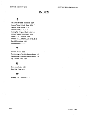 Page 85ISSUE 2, AUGUST 1988 
INDEX 
S 
SEARCH TABLE RECORD, 2.57 
Search Table Default Data, 2.31 . 
Search Table Format, 2.30 
Security Code, 2.25, 2.33 
Setting Up A Speed Call, 2.13, 2.15 
SMART PRINT FORMAT, 2.50 
SPEED CALL FORM, 2.59 
SPEED CALL PROGRAMMING, 2.13 
Special Functions, 2.10 
Specifying PAV, 2.12 
T 
Tandem IMode, 2.10 
Terminating A Varaible Length Entry, 2.7 
Terminating A Variable Lenght l&-y. 2.9 
-Tip Ground. 2.26,. 2.27 
u 
User Area Code, 2.33 
User Dial Tone, 2.21 
W 
Wakeup The...