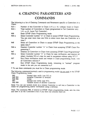 Page 93SECTION S350-31%014-NX ISSUE 1. JUNE 1988 
The following is a list of Chaining Commands and Parameters specific to Controllers in a 
Chain: 
013 t 
014 t 
950 
944 II 
Number of this Controller in.Chain (l-9, t = IO;- l=Head; O=not in Chain) 
Total number of Controllers in Chain (programmed in Taii Controller only; 
1-9, t =IO, O=not Tail Controller). 
Enter DTMF Chain Programming mode. 
Select Controller number “n” in Chain to accept DTMF Chain Programming. 
You can enter more than one 944n to seiect...