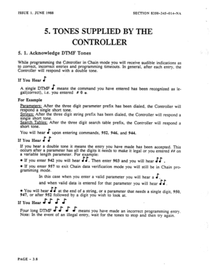 Page 94ISSUE 1. JUNE 1988 
SECTION 8350-315Old-N.1 
5. TONES SUPPLIED BY THE 
CONTROLLER 
5. 1. Acknowledge DTlMF Tones 
While programming the Cdntroller inChain-mode you will receive >audible indications as 
to correct, incorrect entries and programming timeouts. In general, after each entry, the 
Controller will respond with a double tone. 
If You Hear E 
A single DTMP $ means the command you have entered has been recognized as le- 
gal(correct), i.e. you entered # 0 1. 
For Example 
Parameters: After the...