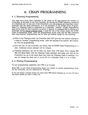 Page 95SECTION 8350-345-014-NA ISSUE 1, JUNE 1988 
6. CHAIN PROGRAMMING 
6. 1. Entering Programming 
You must have given each Controller in the Chain an ID and entered the number of 
Controllers in the chain in the Tail Controller. By leaving the DTMF telephone connected 
to a telephone port on any one of the Controllers,,. you-can. program all Controllers simul- 
taneously with the same information. It is not necessary to use DTMP Chain Program- 
ming if a Chaining Cable is connected to a Controller; “normal”...