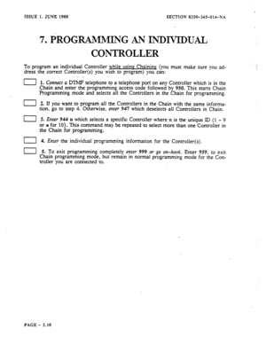 Page 96ISSUE 1. JUNE 1988 SECTION 8350-34%014-NA 
7. PROGRAMMING AN INDMDUAL 
CONTROLLER 
To program an individual Controller while using Chaining, (you must make sure you ad- 
dress the correct Controller(s) you wish to program) you can: 
‘_ 
II I. C&nect Q DTMF telephone to a telephone port on any Controller which is in the 
Chain and enter the programming access code followed by 950. This starts Chain 
Programming mode and selects all the Controllers in the Chain for programming. 
I] 2. If you want to...