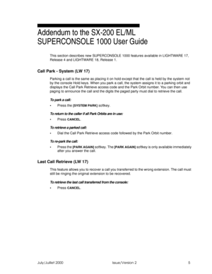 Page 7:e\i:eY\\Ud    9cceUFUbcY_^ %
Addendum to the SX-200 EL/ML 
SUPERCONSOLE 1000 User Guide
This section describes new SUPERCONSOLE 1000 features available in LIGHTWARE 17, 
Release 4 and LIGHTWARE 18, Release 1.
Call Park - System (LW 17)
Parking a call is the same as placing it on hold except that the call is held by the system not 
by the console Hold keys. When you park a call, the system assigns it to a parking orbit and 
displays the Call Park Retrieve access code and the Park Orbit number. You...