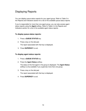 Page 1414
Displaying Reports
You can display queue status reports for your agent group. Refer to Table 3 in
the Reports and Indicators section for a list of the available queue status reports.
If you’re responsible for more than one agent group, you can also access agent
status reports using the Agent softkey. Refer to Table 4 in the Reports and
Indicators section for a list of the available agent status reports.
To display queue status reports:
1. Press a QUEUE STATUS key.
2. Press a key on the dial pad.
The...