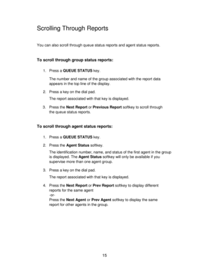 Page 1515
Scrolling Through Reports
You can also scroll through queue status reports and agent status reports.
To scroll through group status reports:
1. Press a QUEUE STATUS key.
The number and name of the group associated with the report data
appears in the top line of the display.
2. Press a key on the dial pad.
The report associated with that key is displayed.
3. Press the Next Report or Previous Report softkey to scroll through
the queue status reports.
To scroll through agent status reports:
1. Press a...