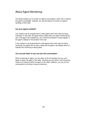 Page 2626
About Agent Monitoring
This feature allows you to monitor an agent’s conversation, either with or without
the agent’s knowledge. Typically, you use this feature to monitor an agent’s
handling of ACD calls.
Are your agents notified?
Your system may be programmed to notify agents when their calls are being
monitored. In this case, the agent hears a beep when you begin monitoring the
call. If the agent has a display set, your name and extension number appear in
the agent’s display for the duration of the...