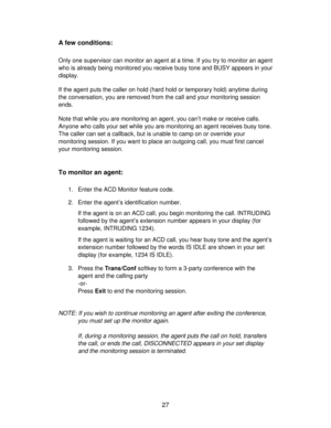 Page 2727 A few conditions:
Only one supervisor can monitor an agent at a time. If you try to monitor an agent
who is already being monitored you receive busy tone and BUSY appears in your
display.
If the agent puts the caller on hold (hard hold or temporary hold) anytime during
the conversation, you are removed from the call and your monitoring session
ends.
Note that while you are monitoring an agent, you can’t make or receive calls.
Anyone who calls your set while you are monitoring an agent receives busy...