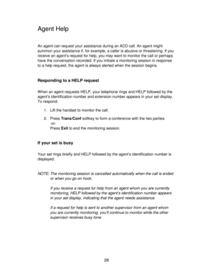 Page 2828
Agent Help
An agent can request your assistance during an ACD call. An agent might
summon your assistance if, for example, a caller is abusive or threatening. If you
receive an agent’s request for help, you may want to monitor the call or perhaps
have the conversation recorded. If you initiate a monitoring session in response
to a help request, the agent is always alerted when the session begins.
Responding to a HELP request
When an agent requests HELP, your telephone rings and HELP followed by the...