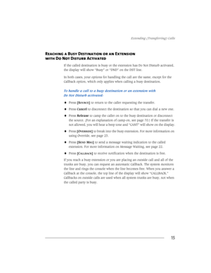 Page 21([WHQGLQJ7UDQVIHUULQJ&DOOV
15
Reaching a Busy Destination or an Extension
with Do Not Disturb Activated
,IWKHFDOOHGGHVWLQDWLRQLVEXV\RUWKHH[WHQVLRQKDVR1RWLVWXUEDFWLYDWHG
WKHGLVSOD\ZLOOVKRZ´%XV\µRU´1µRQWKH67OLQH
,QERWKFDVHV\RXURSWLRQVIRUKDQGOLQJWKHFDOODUHWKHVDPHH[FHSWIRUWKH
&DOOEDFNRSWLRQZKLFKRQO\DSSOLHVZKHQFDOOLQJDEXV\GHVWLQDWLRQ
7RKDQGOHDFDOOWRDEXV\GHVWLQDWLRQRUDQH[WHQVLRQZLWK
R1RWLVWXUEDFWLYDWHG...