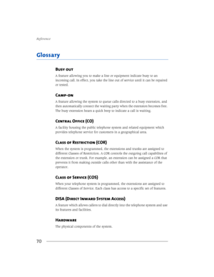 Page 765HIHUHQFH
70
*ORVVDU\
Busy out
$IHDWXUHDOORZLQJ\RXWRPDNHDOLQHRUHTXLSPHQWLQGLFDWHEXV\WRDQ
LQFRPLQJFDOO,QHIIHFW\RXWDNHWKHOLQHRXWRIVHUYLFHXQWLOLWFDQEHUHSDLUHG
RUWHVWHG
Camp-on
$IHDWXUHDOORZLQJWKHV\VWHPWRTXHXHFDOOVGLUHFWHGWRDEXV\H[WHQVLRQDQG
WKHQDXWRPDWLFDOO\FRQQHFWWKHZDLWLQJSDUW\ZKHQWKHH[WHQVLRQEHFRPHVIUHH
7KHEXV\H[WHQVLRQKHDUVDTXLFNEHHSWRLQGLFDWHDFDOOLVZDLWLQJ
Central Office (CO)...