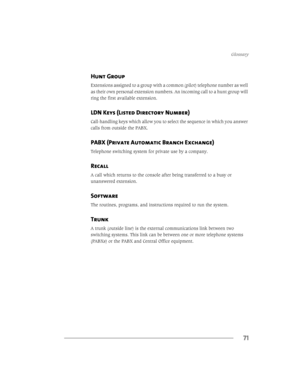 Page 77*ORVVDU\
71
Hunt Group
([WHQVLRQVDVVLJQHGWRDJURXSZLWKDFRPPRQSLORWWHOHSKRQHQXPEHUDVZHOO
DVWKHLURZQSHUVRQDOH[WHQVLRQQXPEHUV$QLQFRPLQJFDOOWRDKXQWJURXSZLOO
ULQJWKHILUVWDYDLODEOHH[WHQVLRQ
LDN Keys (Listed Directory Number)
&DOOKDQGOLQJNH\VZKLFKDOORZ\RXWRVHOHFWWKHVHTXHQFHLQZKLFK\RXDQVZHU
FDOOVIURPRXWVLGHWKH3$%;
PABX (Private Automatic Branch Exchange)
7HOHSKRQHVZLWFKLQJV\VWHPIRUSULYDWHXVHE\DFRPSDQ\
Recall...