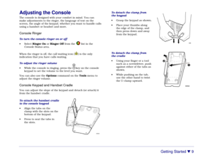 Page 15Getting Started 

 9
Adjusting the ConsoleThe console is designed with your comfort in mind. You can
make adjustments to the ringer, the language of text on the
screen, the angle of the keypad, whether you want to handle calls
using a handset or headset and more.Console RingerTo turn the console ringer on or off
• Select Ringer On or Ringer Off from the list in the
Console Status area.
When the ringer is off, the call waiting icon (
) is the only
indication that you have calls waiting.
To adjust the...