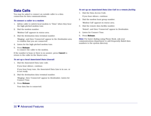 Page 3630 

 Advanced Features
Data CallsYou may be asked to connect an outside caller to a data
connection for data communications.
To connect a caller to a modem
1. Advise caller to switch local modem to “Data” when they hear
the high-pitched modem tone.
2. Dial the modem number.
‘Modem Call’ appears in status area.
3. Dial the destination data terminal number.
‘Ringing’, and then ‘Connected’ appear in the Destination area
to confirm that you are connected.
4. Listen for the high-pitched modem tone.
5. Press...