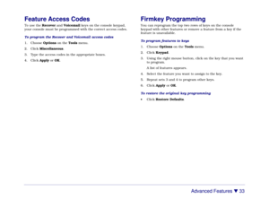 Page 39Advanced Features 

 33
Feature Access CodesTo use the Recover and Voicemail keys on the console keypad,
your console must be programmed with the correct access codes.
To program the Recover and Voicemail access codes
1. Choose Options on the Tools menu.
2. Click Miscellaneous.
3. Type the access codes in the appropriate boxes.
4. Click Apply or OK.
Firmkey ProgrammingYou can reprogram the top two rows of keys on the console
keypad with other features or remove a feature from a key if the
feature is...