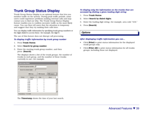 Page 45Advanced Features 

 39
Trunk Group Status DisplayTrunk Group Status Display is an optional feature that lets you
monitor traffic on the system. During peak traffic periods, some
users could experience problems making external calls and may
contact you to find out why. The Trunk Group Status Display
feature enables you to confirm excessive traffic as the most likely
cause. You can then tell users that the situation is temporary
and suggest that they try making their calls later.
You can display traffic...