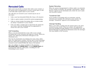 Page 61Reference 

 55
Rerouted CallsSome users may decide to reroute their calls to your console, or
the system may be programmed to reroute certain types of calls
or all calls made at given times to your console.
The calls that are rerouted to your console may be one of
four types:
• Calls a user has forwarded (Follow Me, Busy or No Answer).
• Calls to a given number rerouted by system programming.
• Calls on certain trunks if incoming calls on certain trunks
are always “transferred” to your console.
• If...