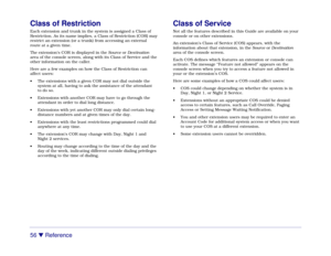 Page 6256 

 Reference
Class of RestrictionEach extension and trunk in the system is assigned a Class of
Restriction. As its name implies, a Class of Restriction (COR) may
restrict an extension (or a trunk) from accessing an external
route at a given time.
The extension’s COR is displayed in the Source or Destination
area of the console screen, along with its Class of Service and the
other information on the caller.
Here are a few examples on how the Class of Restriction can
affect users:
• The extensions with...