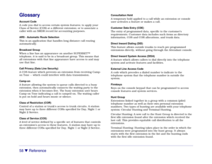 Page 6458 

 Reference
GlossaryAccount Code
A code you dial to access certain system features; to apply your
Class of Service (COS) at a different extension; or to associate a
caller with an SMDR record for accounting purposes.
ARS - Automatic Route Selection
This is an application that handles long distance call routing
automatically.
Broadcast Group
When a line has an appearance on another SUPERSET™
telephone, it is said to be in a broadcast group. This means that
all extensions with that line appearance...