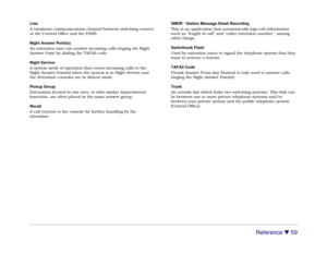Page 65Reference 

 59
Line
A telephone communications channel between switching centers
or the Central Office and the PABX.
Night Answer Point(s)
An extension user can answer incoming calls ringing the Night
Answer Point by dialing the TAFAS code.
Night Service
A system mode of operation that routes incoming calls to the
Night Answer Point(s) when the system is in Night Service and
the Attendant consoles are in Absent mode.
Pickup Group
Extensions located in one area, or with similar departmental
functions,...