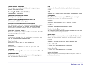 Page 69Reference 

 63
Cancel Operation Abandoned
You have just pressed Quit or [No] to exit from your request
without cancelling anything.
Cancelling Do Not Disturb for All Stations
Your request is in progress.
Cancelling Forwarding for All Stations
Your request is in progress.
Cannot Activate Feature if a Party in DESTINATION
Release party in DEST and try again.
Cannot Put Connected Party On Consultation Hold
You already have a party on Consultation Hold, and you cannot
perform certain functions - for...