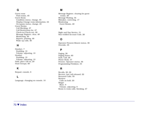Page 7670 

 Index
GGuest room
Find rooms, 45
Guest Room
Condition status, change, 45
Display/change room information, 44
Occupany status, change, 45
Guest Rooms
Call Blocking, 47
Call Restrictions for, 47
Check-in/Check-out, 46
Message Register, clear, 48
Monitoring, 48
Reports, printing, 48
Wake-up calls, 46HHandset, 7
Enabling, 10
Volume, adjusting, 10
Headset
Enabling, 10
Volume, adjusting, 10
Hold, place call on, 20
Hunt Groups, 60KKeypad, console, 6LLanguage, changing on console, 10
MMessage Register,...