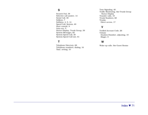 Page 77Index 

 71
SScratch Pad, 38
Selective call answer, 14
Serial Call, 38
Sofkeys, 7
Softkeys, 4, 5, 14
Speed Call, System, 40
Start console, 8
Status area, 5
Status Display, Trunk Group, 39
System Messages, 62
System Speed Call, 40
System Speed Call List, 61TTelephone Directory, 68
Telephone numbers, dialing, 16
Time, setting, 10Tone Signaling, 40
Traffic Monitoring. See Trunk Group
Status Display
Transfer calls, 18
Trunk Numbers, 68
Trunks
Direct access, 17
VVerified Account Code, 26
Volume...