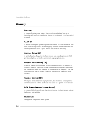 Page 94$SSHQGL[%5HIHUHQFH
86
*ORVVDU\
Busy-out 
$IHDWXUHDOORZLQJ\RXWRPDNHDOLQHRUHTXLSPHQWLQGLFDWHEXV\WRDQ
LQFRPLQJFDOO,QHIIHFW\RXWDNHWKHOLQHRXWRIVHUYLFHXQWLOLWFDQEHUHSDLUHG
RUWHVWHG
Camp-on 
$IHDWXUHDOORZLQJWKHV\VWHPWRTXHXHFDOOVGLUHFWHGWRDEXV\H[WHQVLRQDPG
WKHQDXWRPDWLFDOO\FRQQHFWWKHZDLWLQJSDUW\ZKHQWKHH[WHQVLRQEHFRPHVIUHH
7KHEXV\H[WHQVLRQKHDUVDTXLFNEHHSWRLQGLFDWHDFDOOLVZDLWLQJ
Central Office (CO)...