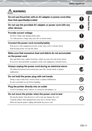 Page 11Safety regulations
Read this first
EN-11
WARNING
Do not use the printer with an AC adapter or power cord other 
than that specified/provided
Do not use the provided AC adapter or power cord with any 
other devices
Provide correct voltage
Incorrect voltage may damage printer parts.
Use with incorrect voltage may cause fire or electric shock.
Connect the power cord correctly/safely
If the power cord is plugged in loosely, it may cause a fire or electric shock.
Push the plug all the way into the outlet....