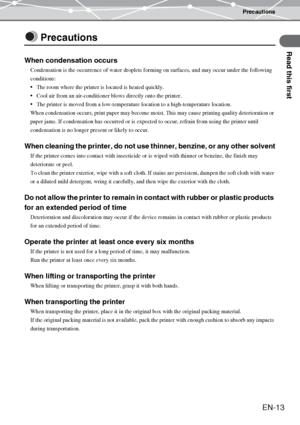 Page 13Precautions
Read this first
EN-13
Precautions
When condensation occurs
Condensation is the occurrence of water droplets forming on surfaces, and may occur under the following 
conditions:
The room where the printer is located is heated quickly.
Cool air from an air-conditioner blows directly onto the printer.
The printer is moved from a low-temperature location to a high-temperature location.
When condensation occurs, print paper may become moist. This may cause printing quality deterioration or...