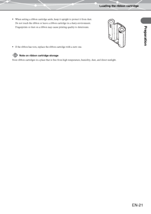 Page 21Loading the ribbon cartridge
Preparation
EN-21
When setting a ribbon cartridge aside, keep it upright to protect it from dust.
Do not touch the ribbon or leave a ribbon cartridge in a dusty environment.
Fingerprints or dust on a ribbon may cause printing quality to deteriorate.
If the ribbon has torn, replace the ribbon cartridge with a new one.
Note on ribbon cartridge storage
Store ribbon cartridges in a place that is free from high temperature, humidity, dust, and direct sunlight.
Downloaded From...