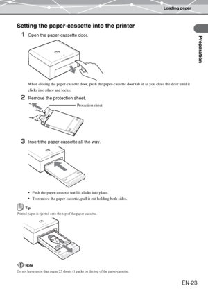 Page 23Loading paper
Preparation
EN-23
Setting the paper-cassette into the printer
1
Open the paper-cassette door. 
When closing the paper-cassette door, push the paper-cassette door tab in as you close the door until it 
clicks into place and locks.
2Remove the protection sheet.
3Insert the paper-cassette all the way. 
Push the paper-cassette until it clicks into place.
To remove the paper-cassette, pull it out holding both sides.
Tip
Printed paper is ejected onto the top of the paper-cassette.  
Note
Do not...